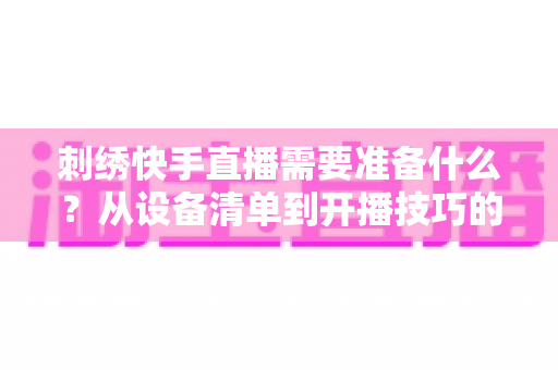 刺绣快手直播需要准备什么？从设备清单到开播技巧的全套实战攻略，新手主播一学就会
