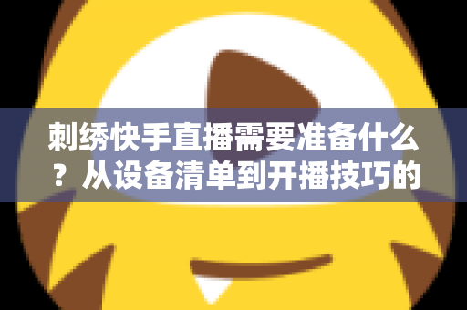 刺绣快手直播需要准备什么？从设备清单到开播技巧的全套实战攻略，新手主播一学就会