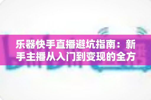 乐器快手直播避坑指南：新手主播从入门到变现的全方位避雷手册
