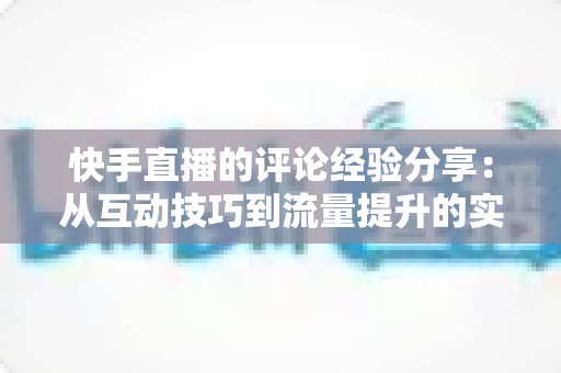 快手直播的评论经验分享:从互动技巧到流量提升的实战全攻略 快手直播的评论经验分享:从互动技巧到流量提升的实战全攻略