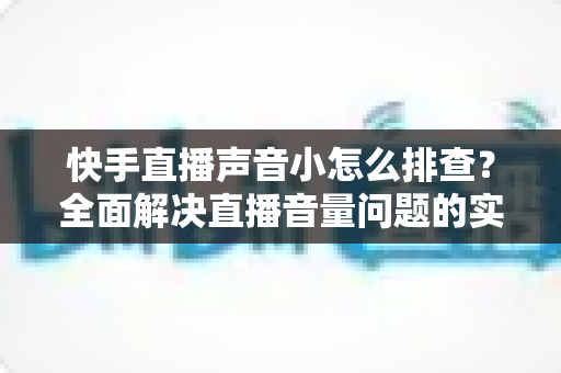快手直播声音小怎么排查？全面解决直播音量问题的实用指南