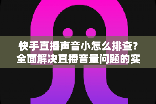 快手直播声音小怎么排查？全面解决直播音量问题的实用指南