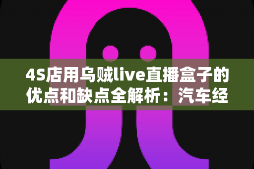 4S店用乌贼live直播盒子的优点和缺点全解析:汽车经销商直播获客的利器还是鸡肋? 4S店用乌贼live直播盒子的优点和缺点全解析:汽车经销商直播获客的利器还是鸡肋?