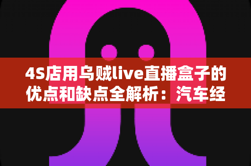 4S店用乌贼live直播盒子的优点和缺点全解析：汽车经销商直播获客的利器还是鸡肋？