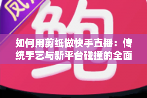 如何用剪纸做快手直播：传统手艺与新平台碰撞的全面实战指南