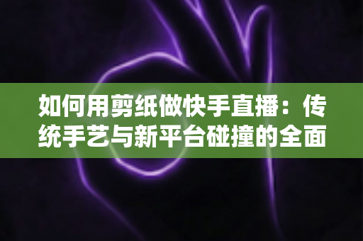 如何用剪纸做快手直播：传统手艺与新平台碰撞的全面实战指南