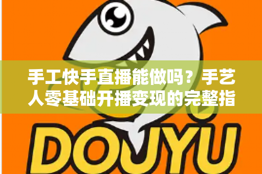 手工快手直播能做吗？手艺人零基础开播变现的完整指南