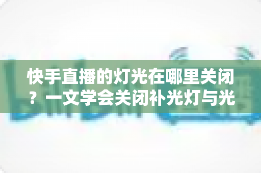 快手直播的灯光在哪里关闭?一文学会关闭补光灯与光效的超详细教程 快手直播的灯光在哪里关闭?一文学会关闭补光灯与光效的超详细教程