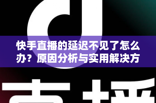 快手直播的延迟不见了怎么办？原因分析与实用解决方案全攻略