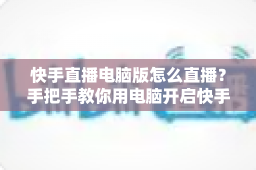 快手直播电脑版怎么直播？手把手教你用电脑开启快手直播的完整教程与实用技巧