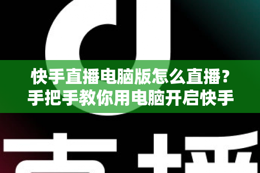 快手直播电脑版怎么直播？手把手教你用电脑开启快手直播的完整教程与实用技巧