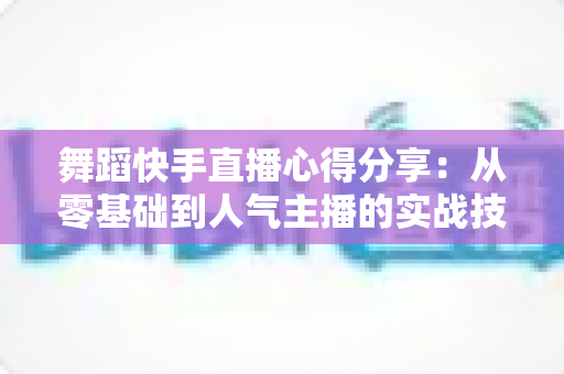舞蹈快手直播心得分享：从零基础到人气主播的实战技巧与经验总结