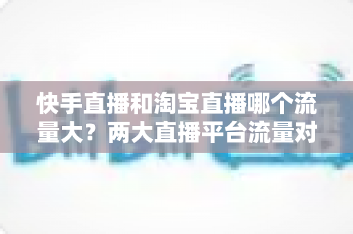 快手直播和淘宝直播哪个流量大?两大直播平台流量对比全解析与运营选择指南 快手直播和淘宝直播哪个流量大?两大直播平台流量对比全解析与运营选择指南