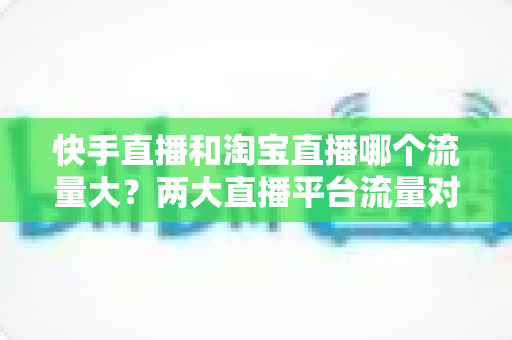 快手直播和淘宝直播哪个流量大?两大直播平台流量对比全解析与运营选择指南 快手直播和淘宝直播哪个流量大?两大直播平台流量对比全解析与运营选择指南