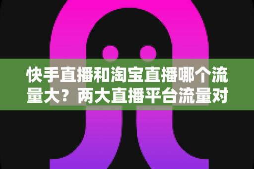 快手直播和淘宝直播哪个流量大?两大直播平台流量对比全解析与运营选择指南 快手直播和淘宝直播哪个流量大?两大直播平台流量对比全解析与运营选择指南