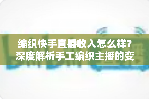 编织快手直播收入怎么样？深度解析手工编织主播的变现渠道与真实收益水平