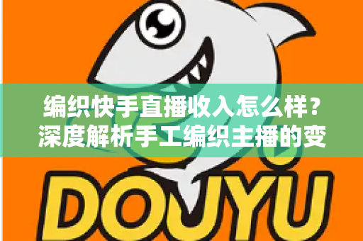 编织快手直播收入怎么样？深度解析手工编织主播的变现渠道与真实收益水平