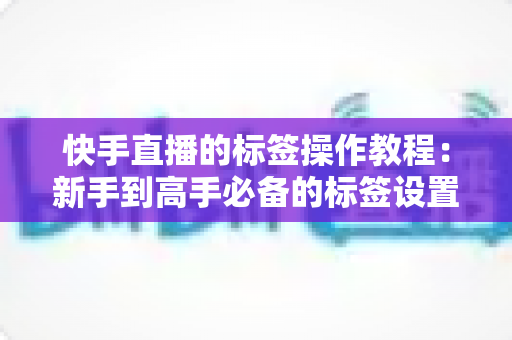 快手直播的标签操作教程:新手到高手必备的标签设置全攻略,轻松引爆直播间流量 快手直播的标签操作教程:新手到高手必备的标签设置全攻略,轻松引爆直播间流量