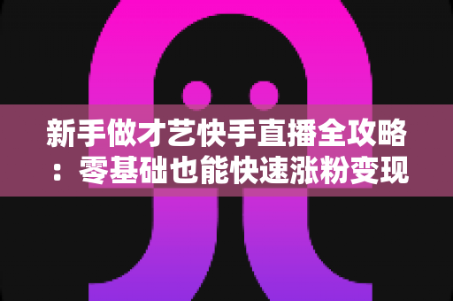 新手做才艺快手直播全攻略：零基础也能快速涨粉变现的实用指南