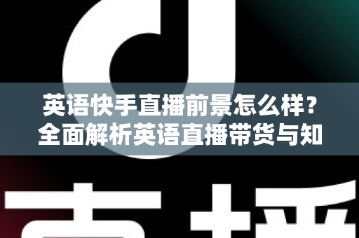 英语快手直播前景怎么样？全面解析英语直播带货与知识变现的机遇、挑战与未来发展趋势