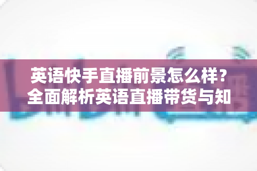 英语快手直播前景怎么样？全面解析英语直播带货与知识变现的机遇、挑战与未来发展趋势