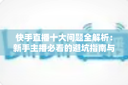 快手直播十大问题全解析:新手主播必看的避坑指南与实战解决方案 快手直播十大问题全解析:新手主播必看的避坑指南与实战解决方案