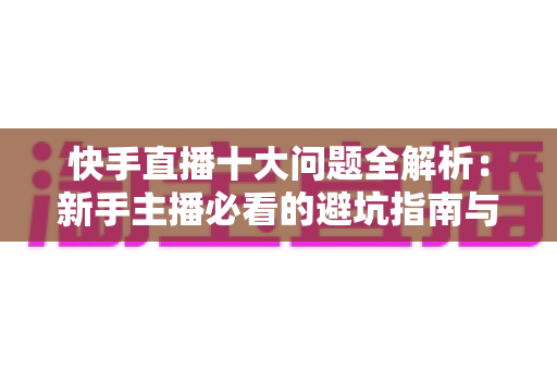 快手直播十大问题全解析:新手主播必看的避坑指南与实战解决方案 快手直播十大问题全解析:新手主播必看的避坑指南与实战解决方案