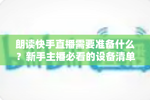 朗读快手直播需要准备什么?新手主播必看的设备清单、内容策划与开播全流程指南 朗读快手直播需要准备什么?新手主播必看的设备清单、内容策划与开播全流程指南