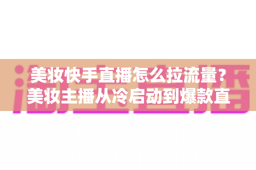美妆快手直播怎么拉流量？美妆主播从冷启动到爆款直播间的全链路引流实战指南