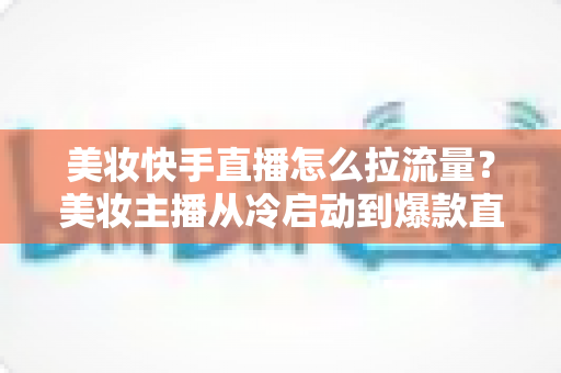 美妆快手直播怎么拉流量？美妆主播从冷启动到爆款直播间的全链路引流实战指南