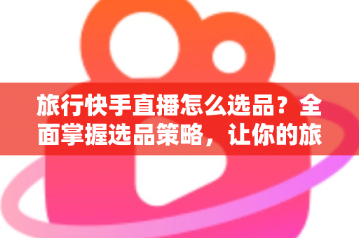 旅行快手直播怎么选品？全面掌握选品策略，让你的旅行直播间销量翻倍