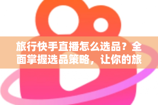 旅行快手直播怎么选品？全面掌握选品策略，让你的旅行直播间销量翻倍