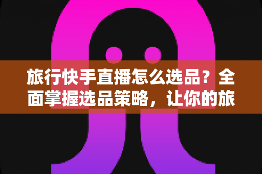 旅行快手直播怎么选品？全面掌握选品策略，让你的旅行直播间销量翻倍
