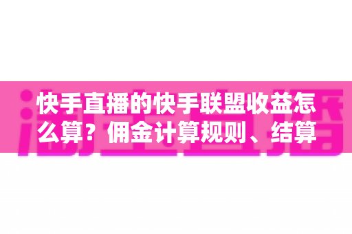 快手直播的快手联盟收益怎么算？佣金计算规则、结算周期与提现方法全解析
