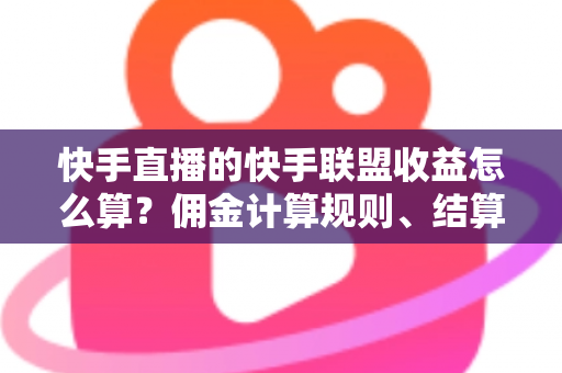 快手直播的快手联盟收益怎么算？佣金计算规则、结算周期与提现方法全解析