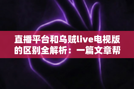 直播平台和乌贼live电视版的区别全解析：一篇文章帮你搞懂怎么选、怎么看、用得更舒心