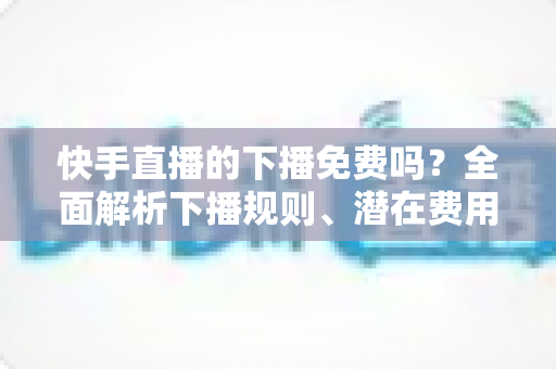 快手直播的下播免费吗?全面解析下播规则、潜在费用与新手避坑指南 快手直播的下播免费吗?全面解析下播规则、潜在费用与新手避坑指南