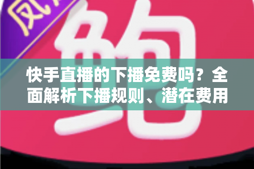 快手直播的下播免费吗?全面解析下播规则、潜在费用与新手避坑指南 快手直播的下播免费吗?全面解析下播规则、潜在费用与新手避坑指南
