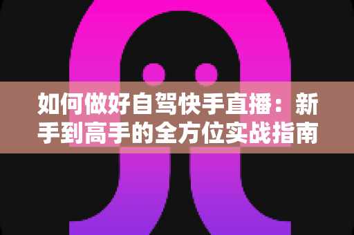 如何做好自驾快手直播：新手到高手的全方位实战指南，助你一路风景一路收获