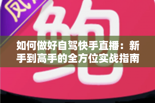 如何做好自驾快手直播：新手到高手的全方位实战指南，助你一路风景一路收获