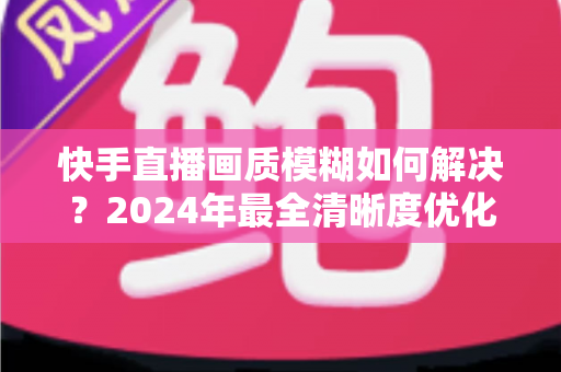 快手直播画质模糊如何解决?2024年最全清晰度优化指南,轻松打造高清直播效果 快手直播画质模糊如何解决?2024年最全清晰度优化指南,轻松打造高清直播效果