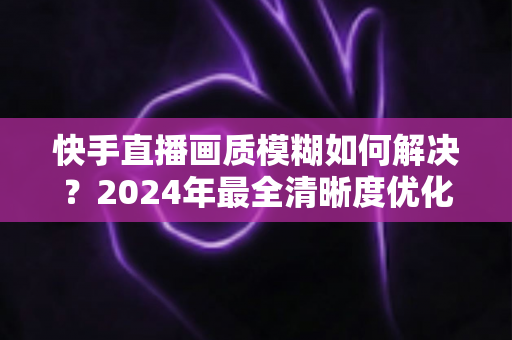 快手直播画质模糊如何解决?2024年最全清晰度优化指南,轻松打造高清直播效果 快手直播画质模糊如何解决?2024年最全清晰度优化指南,轻松打造高清直播效果