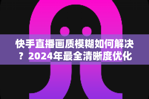 快手直播画质模糊如何解决?2024年最全清晰度优化指南,轻松打造高清直播效果 快手直播画质模糊如何解决?2024年最全清晰度优化指南,轻松打造高清直播效果