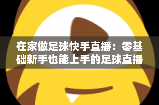 在家做足球快手直播：零基础新手也能上手的足球直播变现全攻略