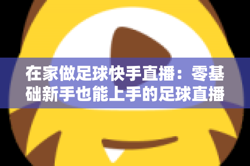 在家做足球快手直播：零基础新手也能上手的足球直播变现全攻略