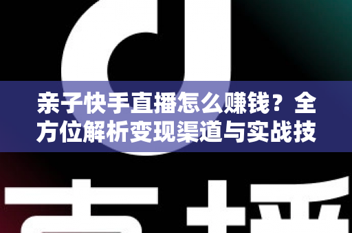 亲子快手直播怎么赚钱？全方位解析变现渠道与实战技巧，助你开启家庭直播致富之路