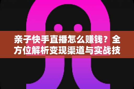 亲子快手直播怎么赚钱？全方位解析变现渠道与实战技巧，助你开启家庭直播致富之路