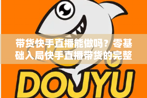 带货快手直播能做吗？零基础入局快手直播带货的完整指南与实战攻略