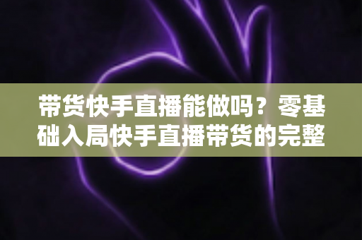 带货快手直播能做吗？零基础入局快手直播带货的完整指南与实战攻略