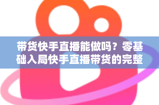 带货快手直播能做吗？零基础入局快手直播带货的完整指南与实战攻略